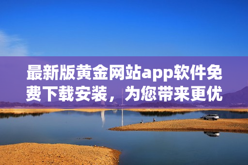 最新版黃金網(wǎng)站app軟件免費下載安裝，為您帶來更優(yōu)質(zhì)的軟件體驗！