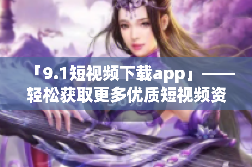 「9.1短視頻下載app」——輕松獲取更多優(yōu)質(zhì)短視頻資源的軟件工具！