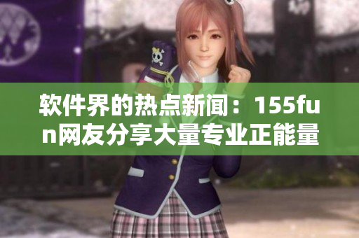 軟件界的熱點(diǎn)新聞：155fun網(wǎng)友分享大量專(zhuān)業(yè)正能量?jī)?nèi)容