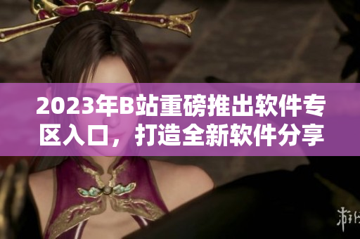 2023年B站重磅推出軟件專區(qū)入口，打造全新軟件分享平臺
