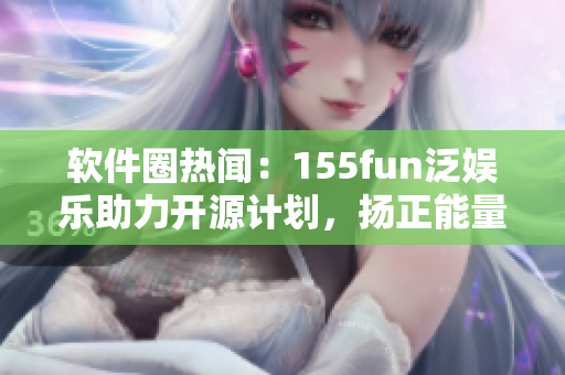 軟件圈熱聞：155fun泛娛樂助力開源計劃，揚正能量