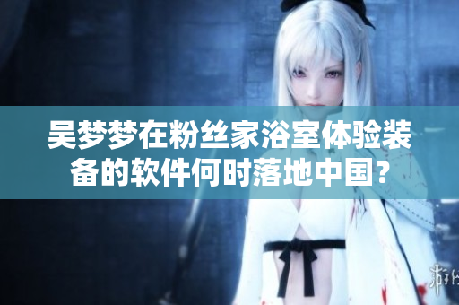 吳夢夢在粉絲家浴室體驗裝備的軟件何時落地中國？