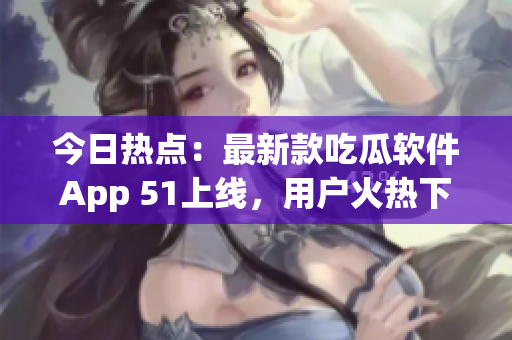 今日熱點：最新款吃瓜軟件App 51上線，用戶火熱下載！