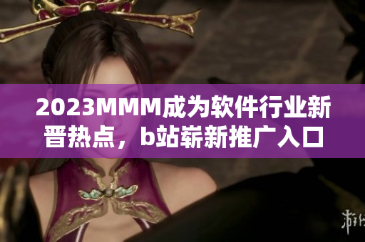 2023MMM成為軟件行業(yè)新晉熱點(diǎn)，b站嶄新推廣入口引領(lǐng)未來軟件趨勢！