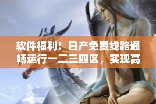 軟件福利！日產(chǎn)免費(fèi)線路通暢運(yùn)行一二三四區(qū)，實(shí)現(xiàn)高效安全下載