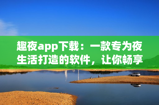 趣夜app下載：一款專為夜生活打造的軟件，讓你暢享夜晚的樂趣！