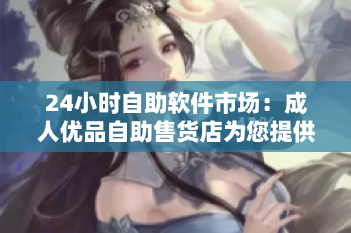 24小時自助軟件市場：成人優(yōu)品自助售貨店為您提供多樣優(yōu)質(zhì)軟件