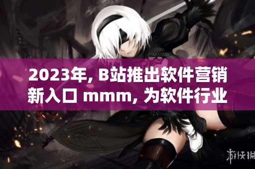 2023年, B站推出軟件營銷新入口 mmm, 為軟件行業(yè)開啟新征程！