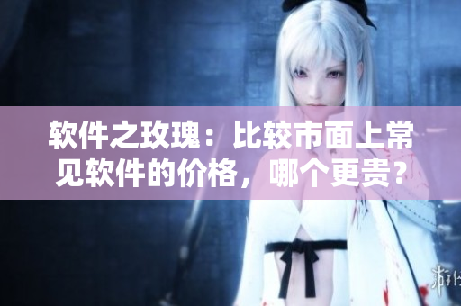 軟件之玫瑰：比較市面上常見軟件的價(jià)格，哪個(gè)更貴？