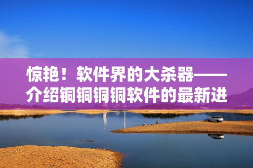 驚艷！軟件界的大殺器——介紹銅銅銅銅軟件的最新進(jìn)展