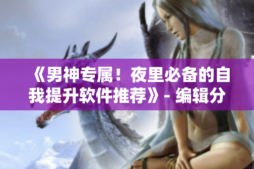 《男神專屬！夜里必備的自我提升軟件推薦》- 編輯分享