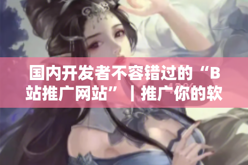 國內(nèi)開發(fā)者不容錯過的“B站推廣網(wǎng)站”|推廣你的軟件從此不再難! 國內(nèi)開發(fā)者不容錯過的“B站推廣網(wǎng)站”|推廣你的軟件從此不再難!