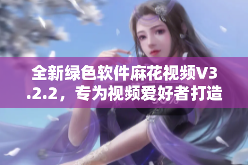 全新綠色軟件麻花視頻V3.2.2，專為視頻愛好者打造！