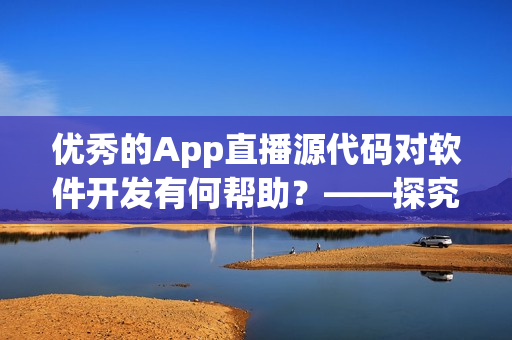 優(yōu)秀的App直播源代碼對軟件開發(fā)有何幫助？——探究其實際應用價值