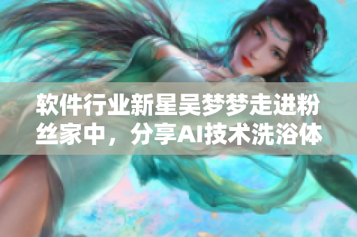軟件行業(yè)新星吳夢夢走進粉絲家中，分享AI技術(shù)洗浴體驗