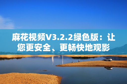 麻花視頻V3.2.2綠色版：讓您更安全、更暢快地觀影