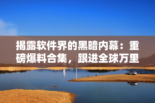 揭露軟件界的黑暗內(nèi)幕：重磅爆料合集，跟進(jìn)全球萬里長征 