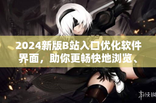2024新版B站入口優(yōu)化軟件界面，助你更暢快地瀏覽、分享、創(chuàng)作！
