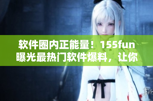 軟件圈內(nèi)正能量！155fun曝光最熱門軟件爆料，讓你吃瓜不止停留于表面