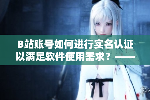 B站賬號(hào)如何進(jìn)行實(shí)名認(rèn)證以滿足軟件使用需求？——小編分享實(shí)用教程！