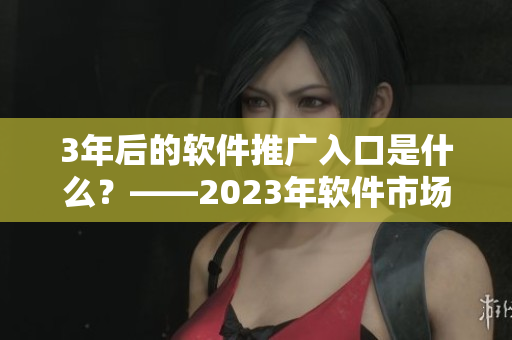 3年后的軟件推廣入口是什么？——2023年軟件市場大趨勢