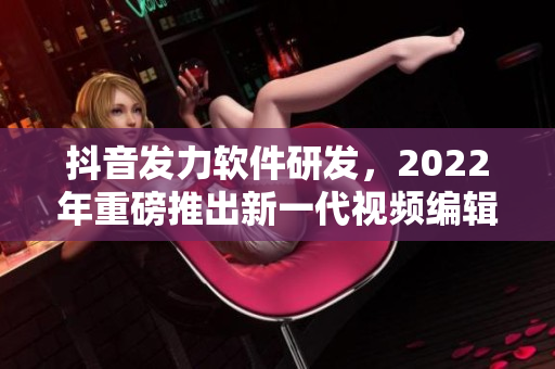 抖音發(fā)力軟件研發(fā)，2022年重磅推出新一代視頻編輯軟件