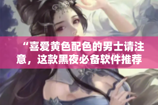 “喜愛(ài)黃色配色的男士請(qǐng)注意，這款黑夜必備軟件推薦！”