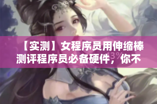 【實測】女程序員用伸縮棒測評程序員必備硬件，你不會相信結果！