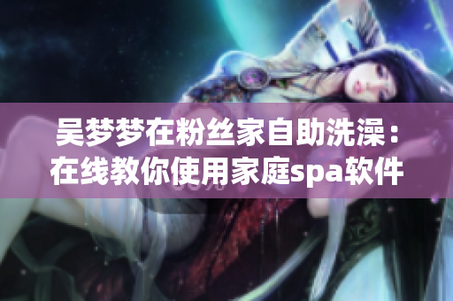 吳夢夢在粉絲家自助洗澡：在線教你使用家庭spa軟件！