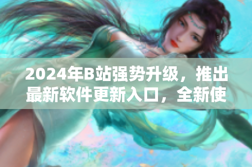 2024年B站強勢升級，推出最新軟件更新入口，全新使用體驗震撼來襲