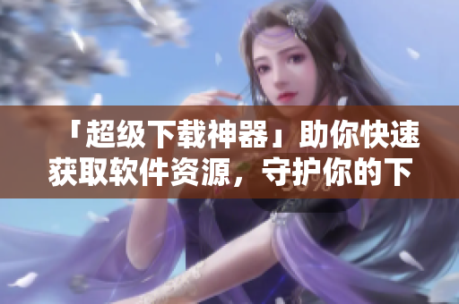 「超級(jí)下載神器」助你快速獲取軟件資源，守護(hù)你的下載需求！