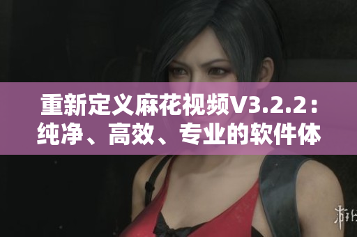 重新定義麻花視頻V3.2.2：純凈、高效、專業(yè)的軟件體驗