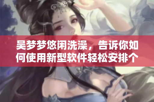吳夢夢悠閑洗澡，告訴你如何使用新型軟件輕松安排個人生活！