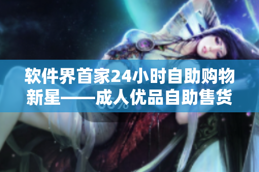 軟件界首家24小時(shí)自助購(gòu)物新星——成人優(yōu)品自助售貨店引領(lǐng)全新購(gòu)物體驗(yàn)