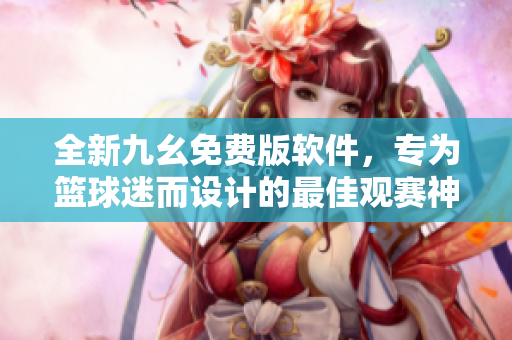 全新九幺免費(fèi)版軟件，專為籃球迷而設(shè)計(jì)的最佳觀賽神器