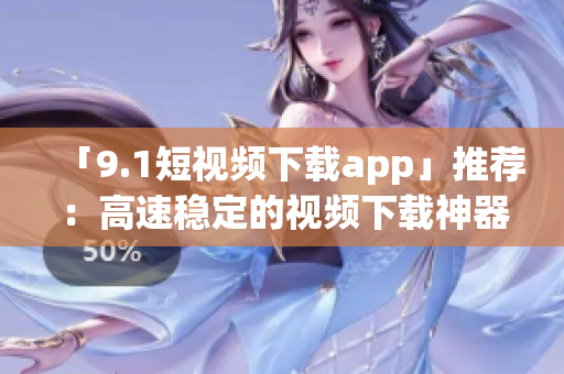 「9.1短視頻下載app」推薦：高速穩(wěn)定的視頻下載神器！