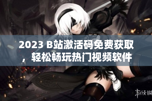 2023 B站激活碼免費獲取，輕松暢玩熱門視頻軟件