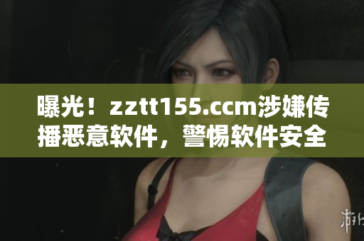 曝光！zztt155.ccm涉嫌傳播惡意軟件，警惕軟件安全隱患