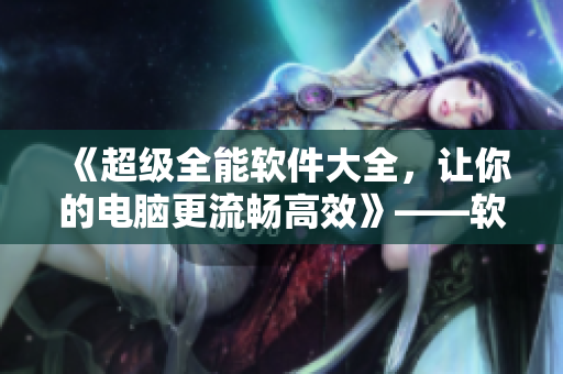 《超級(jí)全能軟件大全，讓你的電腦更流暢高效》——軟件相關(guān)文章編輯指南