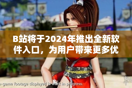 B站將于2024年推出全新軟件入口，為用戶帶來更多優(yōu)質(zhì)軟件資源