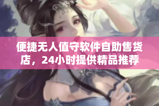 便捷無人值守軟件自助售貨店，24小時提供精品推薦購物體驗