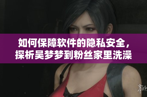 如何保障軟件的隱私安全，探析吳夢夢到粉絲家里洗澡事件的信息泄露問題