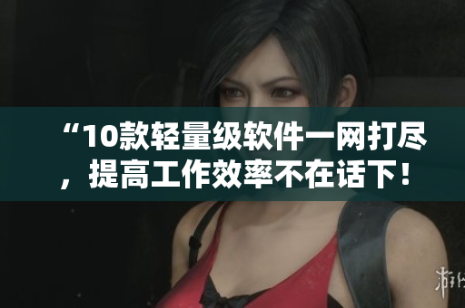 “10款輕量級(jí)軟件一網(wǎng)打盡，提高工作效率不在話下！”