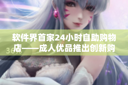 軟件界首家24小時自助購物店——成人優(yōu)品推出創(chuàng)新購物體驗