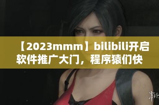 【2023mmm】bilibili開啟軟件推廣大門，程序猿們快來看！
