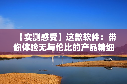 【實測感受】這款軟件：帶你體驗無與倫比的產(chǎn)品精細化制作流程！