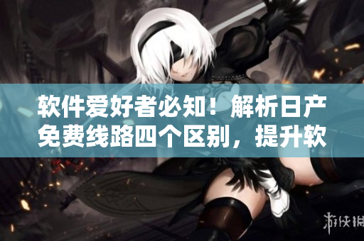 軟件愛好者必知！解析日產(chǎn)免費(fèi)線路四個(gè)區(qū)別，提升軟件運(yùn)作效率！