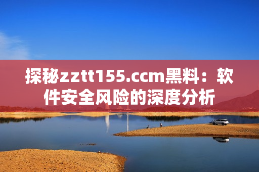 探秘zztt155.ccm黑料：軟件安全風(fēng)險的深度分析
