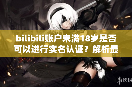 bilibili賬戶未滿18歲是否可以進(jìn)行實名認(rèn)證？解析最新軟件規(guī)定！