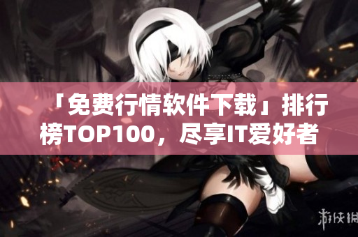 「免費行情軟件下載」排行榜TOP100，盡享IT愛好者必備知識！
